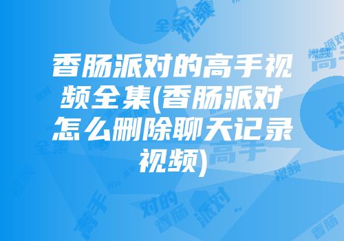 香肠派对的高手视频全集(香肠派对怎么删除聊天记录视频)