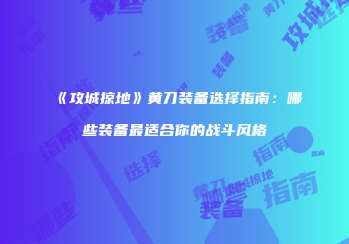 《攻城掠地》黄刀装备选择指南：哪些装备最适合你的战斗风格