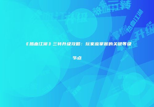 《热血江湖》三转升级攻略：玩家应掌握的关键等级节点