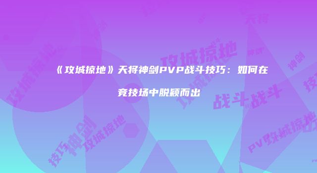 《攻城掠地》天将神剑PVP战斗技巧：如何在竞技场中脱颖而出