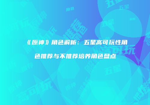 《原神》角色解析：五星高可玩性角色推荐与不推荐培养角色盘点