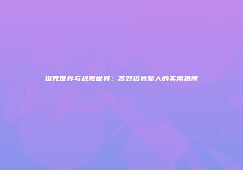 坦克世界与战舰世界：高效招募新人的实用指南