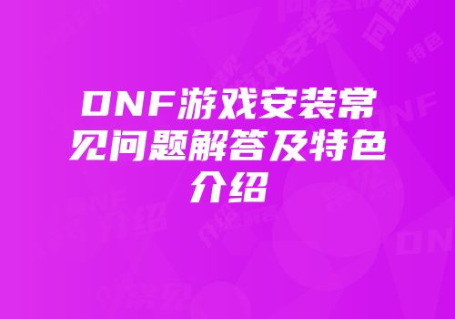 DNF游戏安装常见问题解答及特色介绍