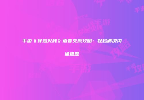 手游《穿越火线》语音交流攻略：轻松解决沟通难题