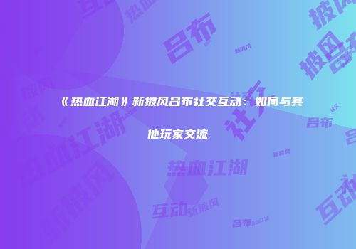 《热血江湖》新披风吕布社交互动：如何与其他玩家交流