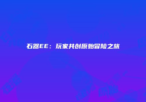 石器EE：玩家共创原始冒险之旅