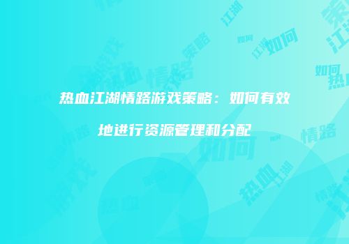 热血江湖情路游戏策略：如何有效地进行资源管理和分配