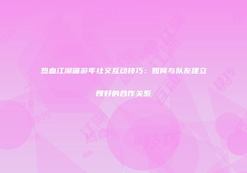 热血江湖端游年社交互动技巧：如何与队友建立良好的合作关系