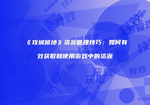 《攻城掠地》资源管理技巧：如何有效获取和使用游戏中的资源