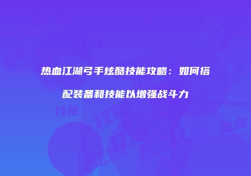 热血江湖弓手炫酷技能攻略：如何搭配装备和技能以增强战斗力
