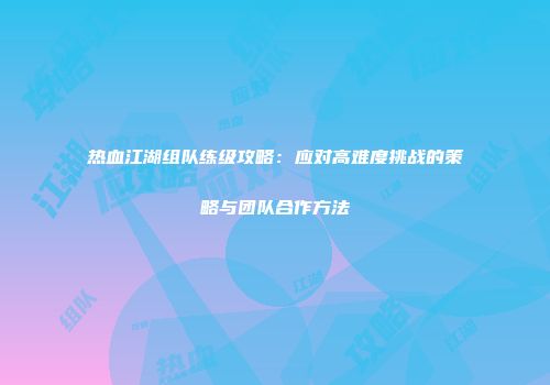 热血江湖组队练级攻略：应对高难度挑战的策略与团队合作方法