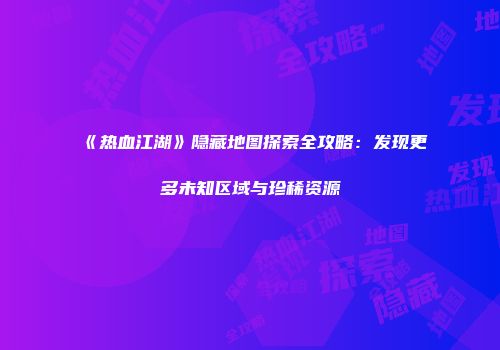 《热血江湖》隐藏地图探索全攻略：发现更多未知区域与珍稀资源