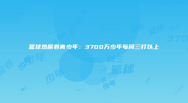 篮球热席卷青少年：3700万少年每周三打以上