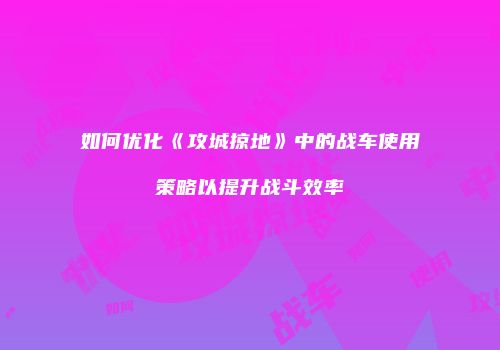 如何优化《攻城掠地》中的战车使用策略以提升战斗效率