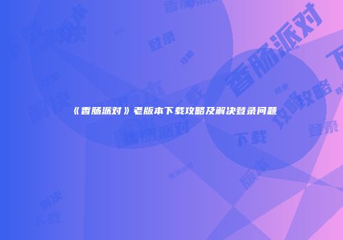 《香肠派对》老版本下载攻略及解决登录问题