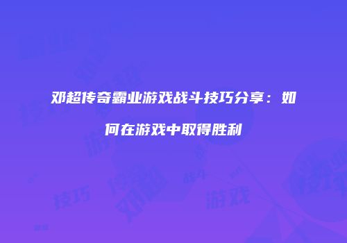 邓超传奇霸业游戏战斗技巧分享：如何在游戏中取得胜利