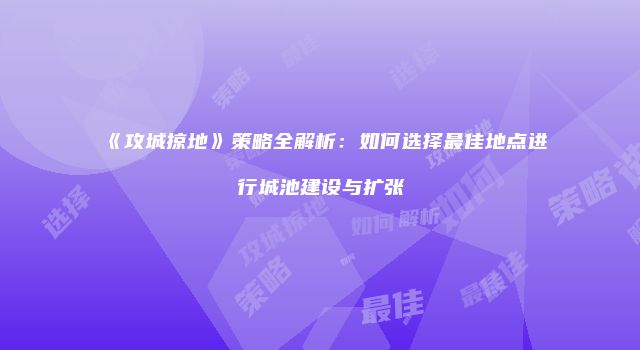 《攻城掠地》策略全解析：如何选择最佳地点进行城池建设与扩张