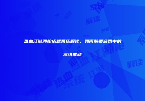 热血江湖邪枪成就系统解读:如何解锁游戏中的高级成就