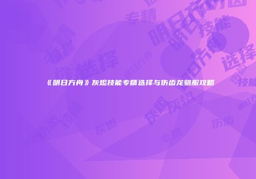 《明日方舟》灰烬技能专精选择与伤齿龙驯服攻略