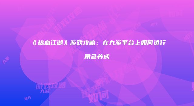 《热血江湖》游戏攻略：在九游平台上如何进行角色养成