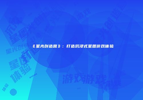 《星光创造营》：打造沉浸式星图游戏体验