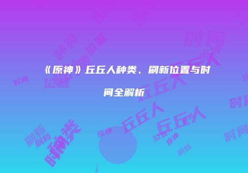 《原神》丘丘人种类、刷新位置与时间全解析