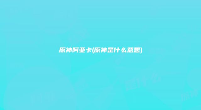 原神阿亚卡(原神是什么意思)