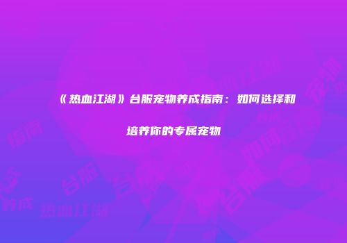《热血江湖》台服宠物养成指南：如何选择和培养你的专属宠物