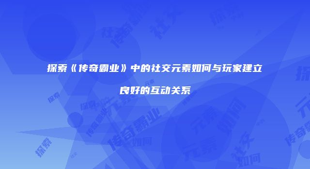 探索《传奇霸业》中的社交元素如何与玩家建立良好的互动关系