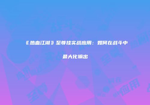 《热血江湖》至尊挂实战应用：如何在战斗中最大化输出