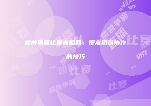 魔兽争霸比赛直播网：提高团队协作的技巧