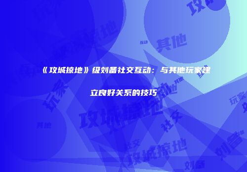 《攻城掠地》级刘备社交互动：与其他玩家建立良好关系的技巧