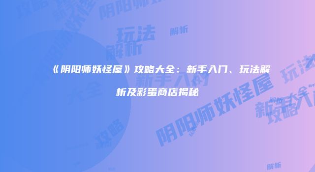 《阴阳师妖怪屋》攻略大全：新手入门、玩法解析及彩蛋商店揭秘