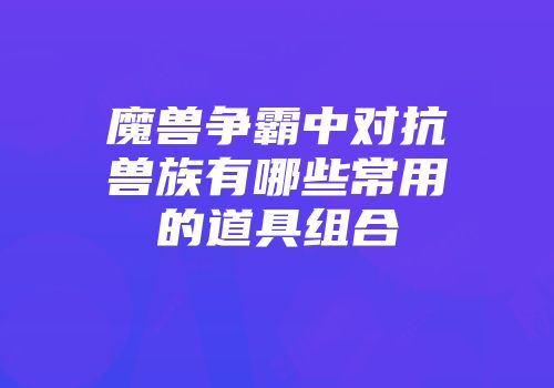 魔兽争霸中对抗兽族有哪些常用的道具组合