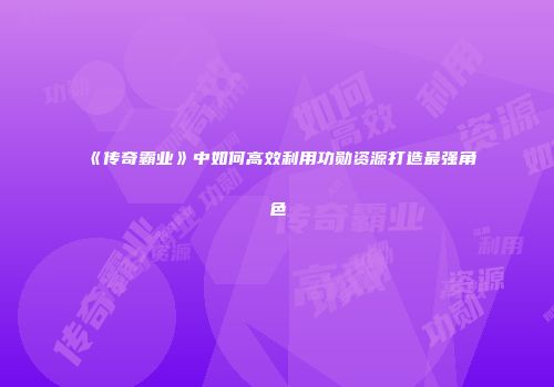 《传奇霸业》中如何高效利用功勋资源打造最强角色
