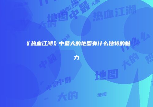 《热血江湖》中最大的地图有什么独特的魅力