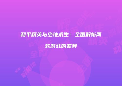 和平精英与绝地求生：全面解析两款游戏的差异