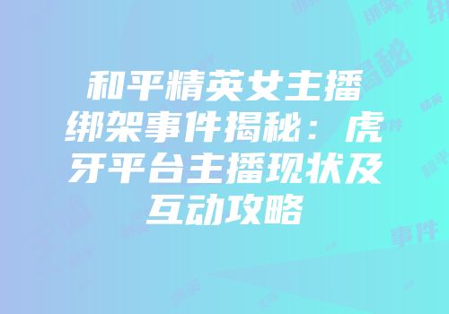 和平精英女主播绑架事件揭秘：虎牙平台主播现状及互动攻略
