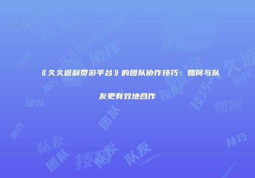 《久久返利页游平台》的团队协作技巧：如何与队友更有效地合作