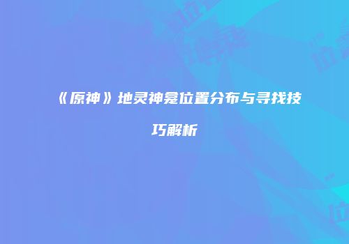 《原神》地灵神龛位置分布与寻找技巧解析