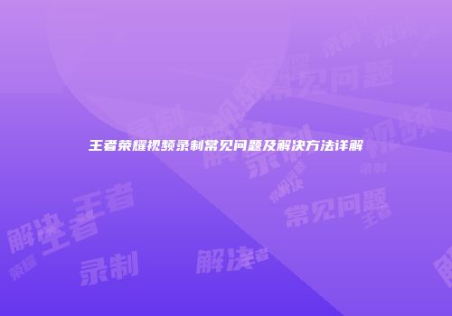 王者荣耀视频录制常见问题及解决方法详解