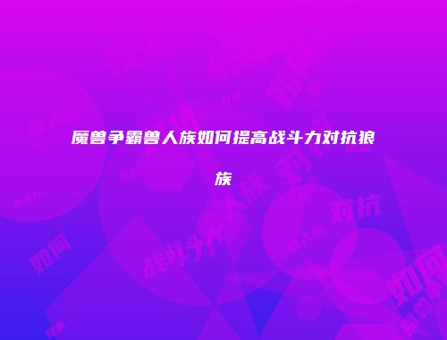 魔兽争霸兽人族如何提高战斗力对抗狼族