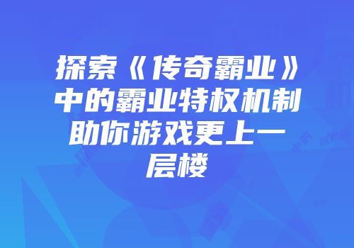 探索《传奇霸业》中的霸业特权机制助你游戏更上一层楼
