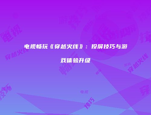 电视畅玩《穿越火线》：投屏技巧与游戏体验升级