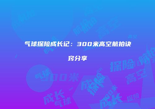 气球探险成长记：300米高空航拍诀窍分享