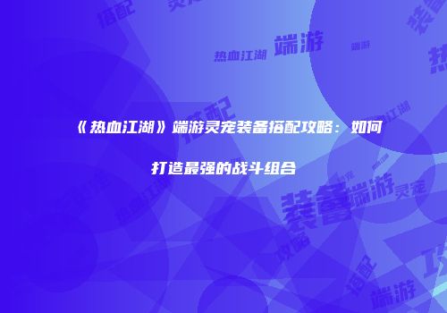 《热血江湖》端游灵宠装备搭配攻略：如何打造最强的战斗组合