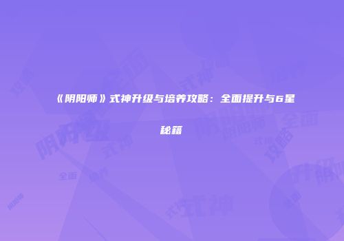 《阴阳师》式神升级与培养攻略：全面提升与6星秘籍