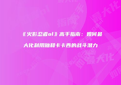 《火影忍者ol》高手指南：如何最大化利用鼬和卡卡西的战斗潜力