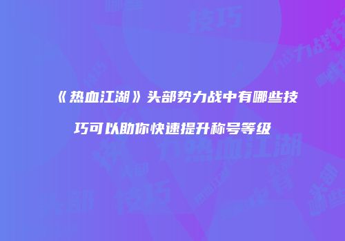 《热血江湖》头部势力战中有哪些技巧可以助你快速提升称号等级