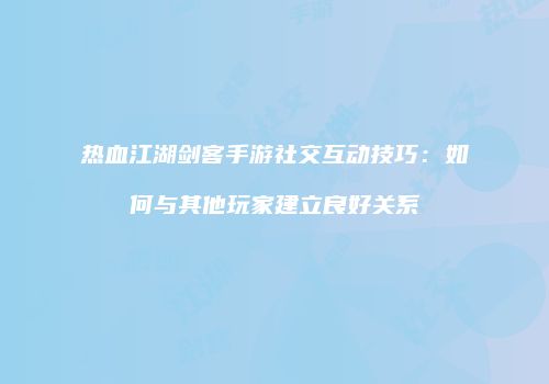 热血江湖剑客手游社交互动技巧：如何与其他玩家建立良好关系